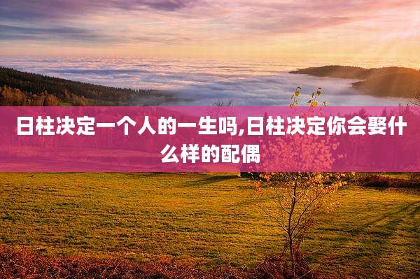 日柱决定一个人的一生吗,日柱决定你会娶什么样的配偶