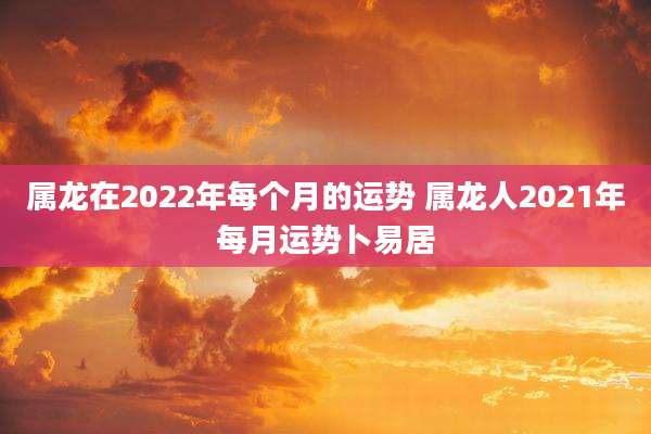属龙在2022年每个月的运势 属龙人2021年每月运势卜易居
