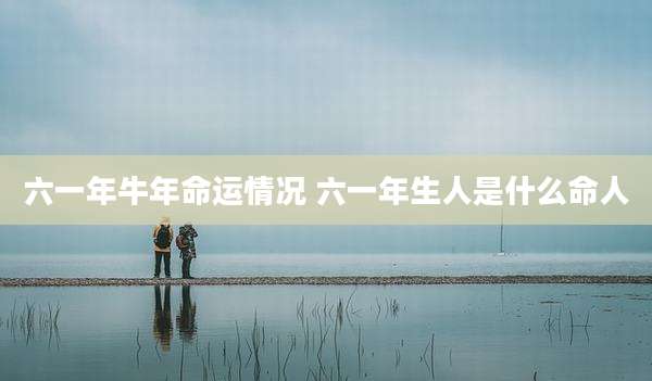 六一年牛年命运情况 六一年生人是什么命人