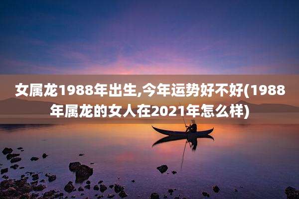 女属龙1988年出生,今年运势好不好(1988年属龙的女人在2021年怎么样)