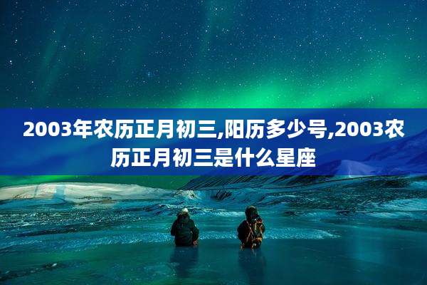 2003年农历正月初三,阳历多少号,2003农历正月初三是什么星座