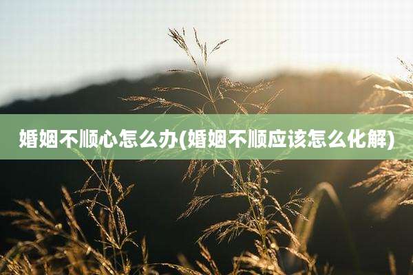 婚姻不顺心怎么办(婚姻不顺应该怎么化解)