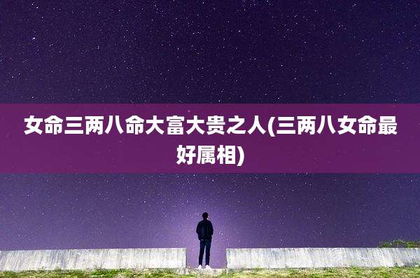女命三两八命大富大贵之人(三两八女命最好属相)