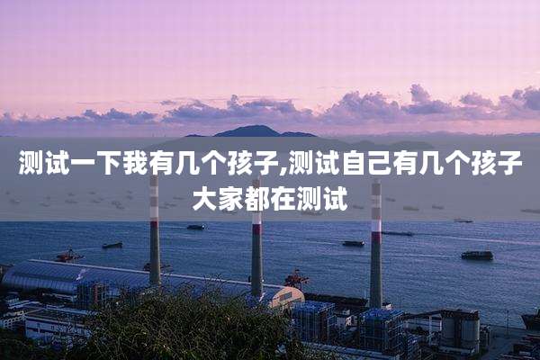 测试一下我有几个孩子,测试自己有几个孩子大家都在测试
