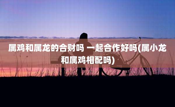 属鸡和属龙的合财吗 一起合作好吗(属小龙和属鸡相配吗)
