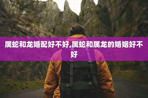 属蛇和龙婚配好不好,属蛇和属龙的婚姻好不好