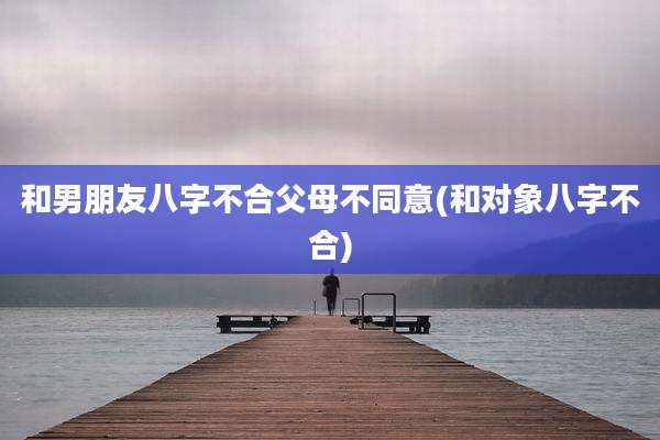 和男朋友八字不合父母不同意(和对象八字不合)