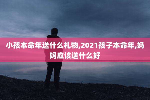 小孩本命年送什么礼物,2021孩子本命年,妈妈应该送什么好