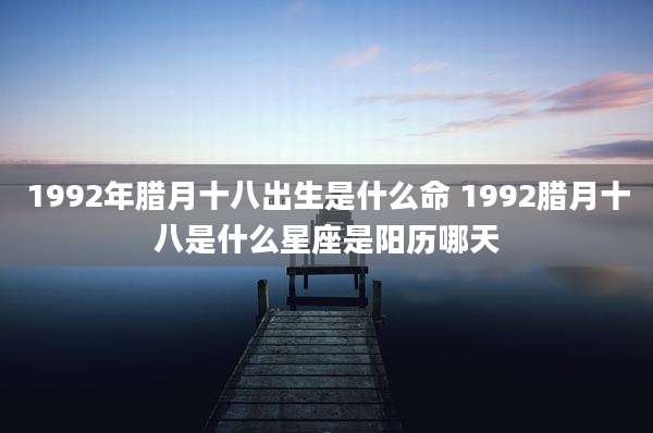 1992年腊月十八出生是什么命 1992腊月十八是什么星座是阳历哪天