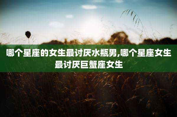 哪个星座的女生最讨厌水瓶男,哪个星座女生最讨厌巨蟹座女生