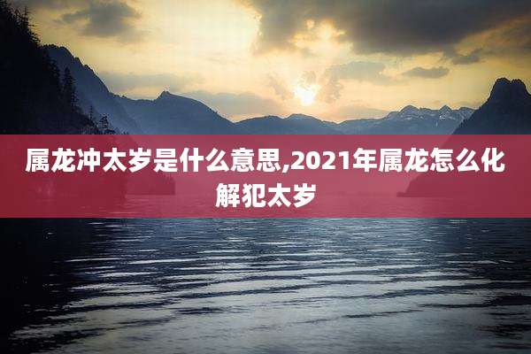 属龙冲太岁是什么意思,2021年属龙怎么化解犯太岁