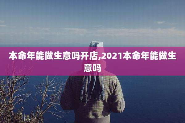 本命年能做生意吗开店,2021本命年能做生意吗