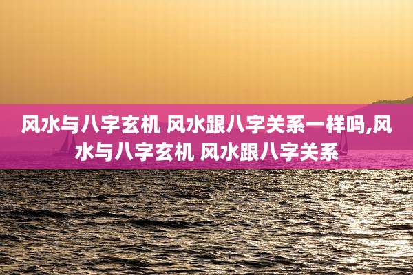 风水与八字玄机 风水跟八字关系一样吗,风水与八字玄机 风水跟八字关系