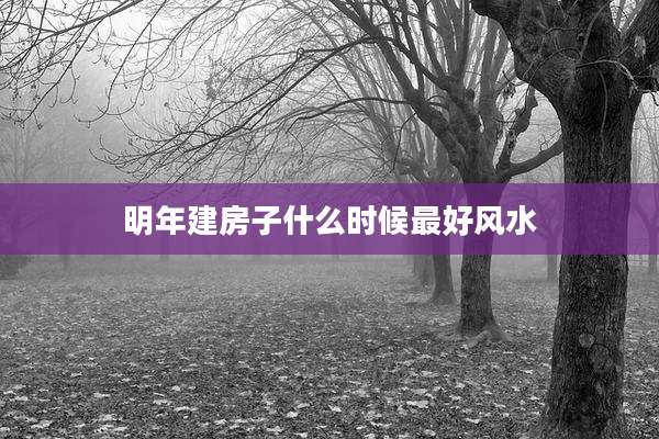 明年建房子什么时候最好风水