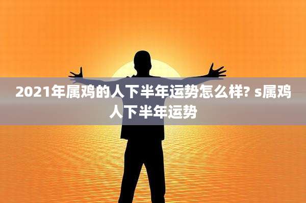 2021年属鸡的人下半年运势怎么样? s属鸡人下半年运势