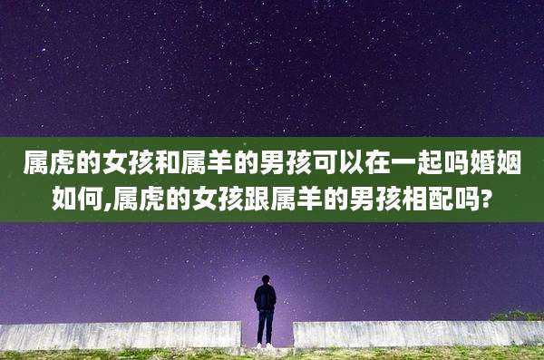 属虎的女孩和属羊的男孩可以在一起吗婚姻如何,属虎的女孩跟属羊的男孩相配吗?