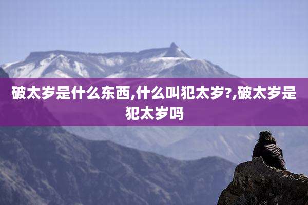 破太岁是什么东西,什么叫犯太岁?,破太岁是犯太岁吗