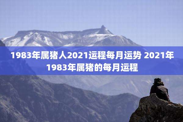 1983年属猪人2021运程每月运势 2021年1983年属猪的每月运程