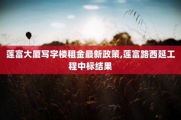 莲富大厦写字楼租金最新政策,莲富路西延工程中标结果