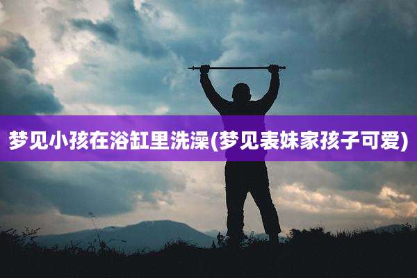 梦见小孩在浴缸里洗澡(梦见表妹家孩子可爱)