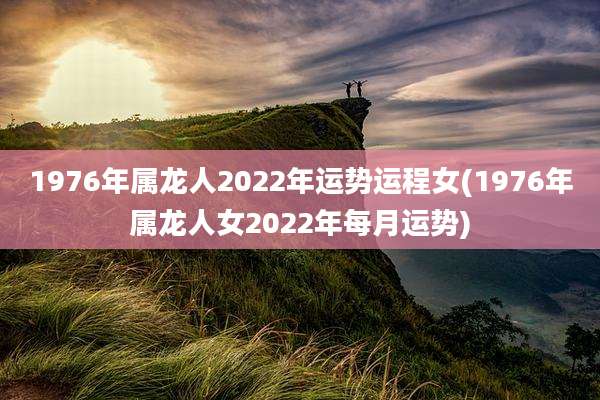 1976年属龙人2022年运势运程女(1976年属龙人女2022年每月运势)