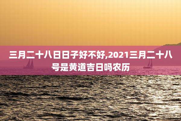 三月二十八日日子好不好,2021三月二十八号是黄道吉日吗农历