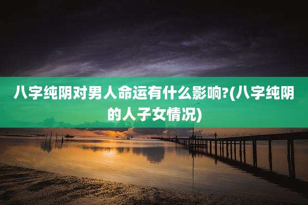 八字纯阴对男人命运有什么影响?(八字纯阴的人子女情况)