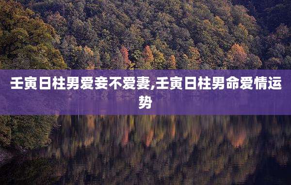 壬寅日柱男爱妾不爱妻,壬寅日柱男命爱情运势