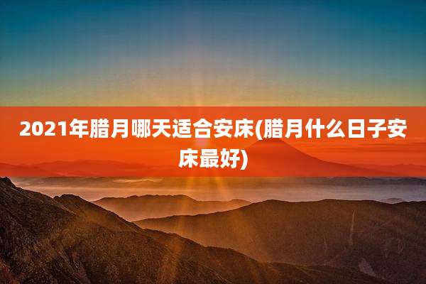 2021年腊月哪天适合安床(腊月什么日子安床最好)