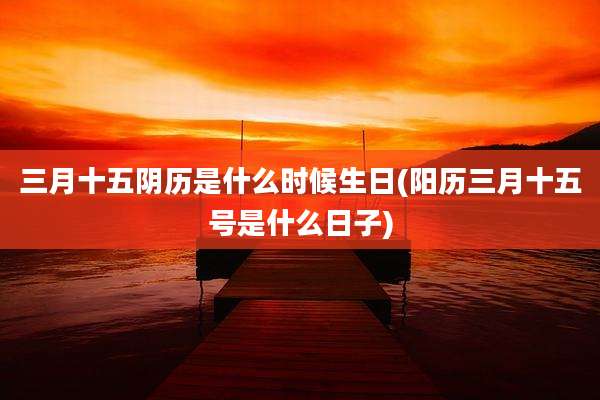 三月十五阴历是什么时候生日(阳历三月十五号是什么日子)