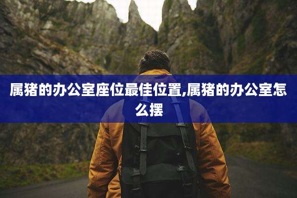 属猪的办公室座位最佳位置,属猪的办公室怎么摆