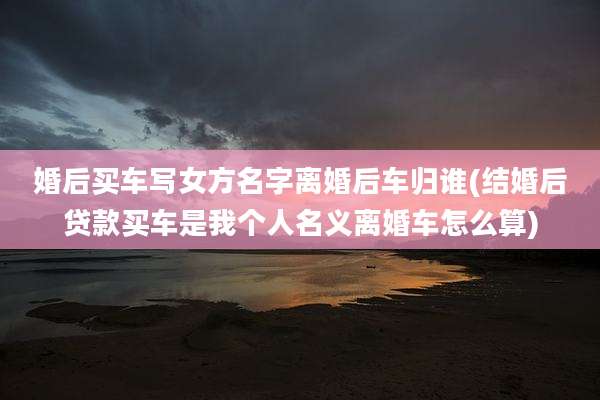 婚后买车写女方名字离婚后车归谁(结婚后贷款买车是我个人名义离婚车怎么算)