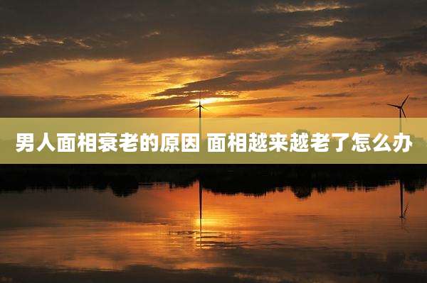 男人面相衰老的原因 面相越来越老了怎么办