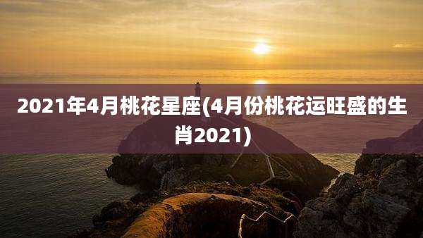 2021年4月桃花星座(4月份桃花运旺盛的生肖2021)