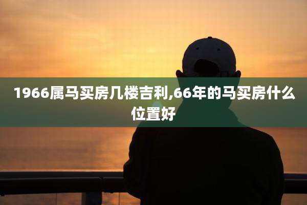 1966属马买房几楼吉利,66年的马买房什么位置好