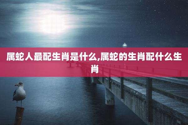 属蛇人最配生肖是什么,属蛇的生肖配什么生肖