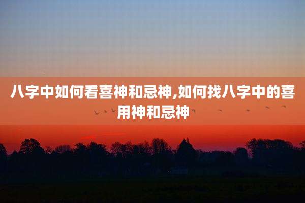 八字中如何看喜神和忌神,如何找八字中的喜用神和忌神