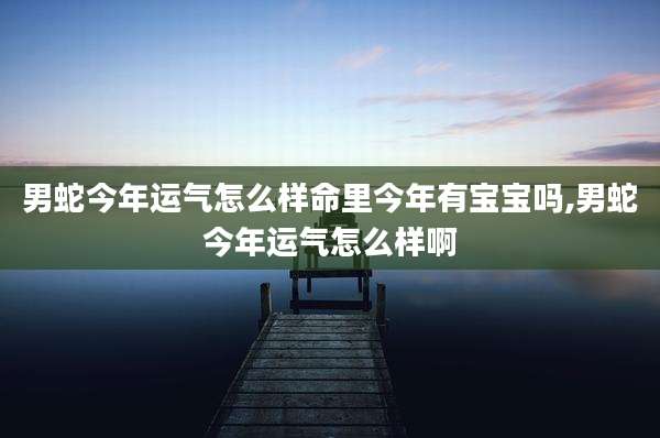 男蛇今年运气怎么样命里今年有宝宝吗,男蛇今年运气怎么样啊