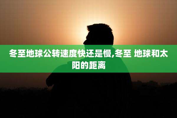 冬至地球公转速度快还是慢,冬至 地球和太阳的距离