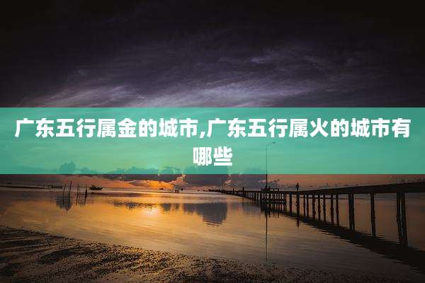 广东五行属金的城市,广东五行属火的城市有哪些