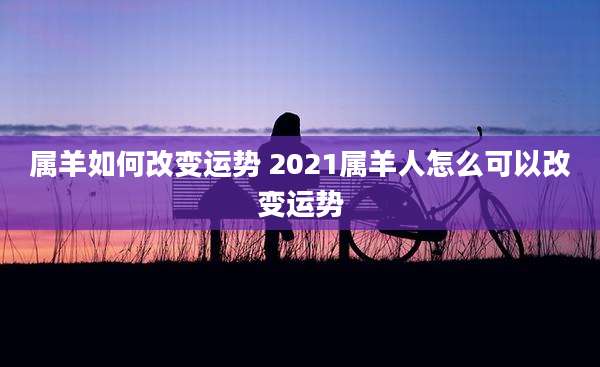 属羊如何改变运势 2021属羊人怎么可以改变运势