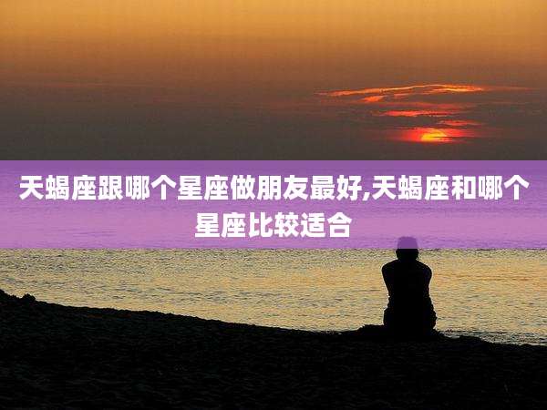 天蝎座跟哪个星座做朋友最好,天蝎座和哪个星座比较适合