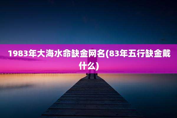 1983年大海水命缺金网名(83年五行缺金戴什么)
