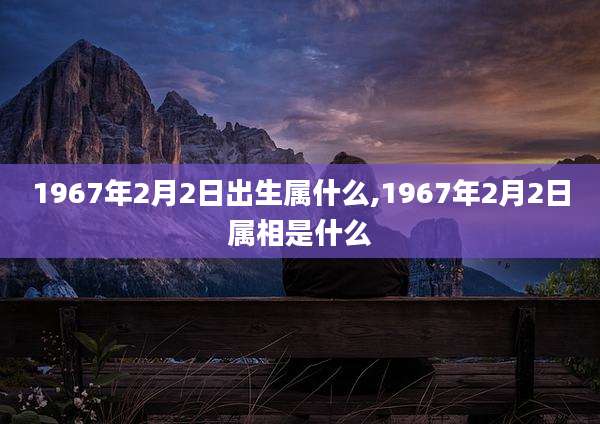 1967年2月2日出生属什么,1967年2月2日属相是什么