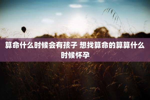 算命什么时候会有孩子 想找算命的算算什么时候怀孕