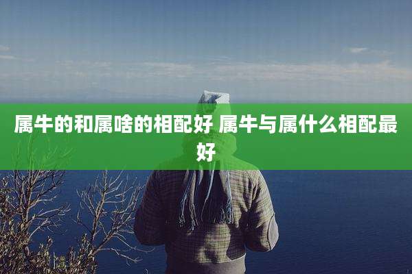 属牛的和属啥的相配好 属牛与属什么相配最好