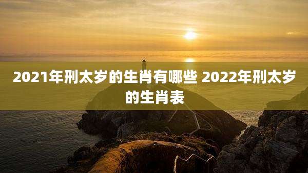 2021年刑太岁的生肖有哪些 2022年刑太岁的生肖表