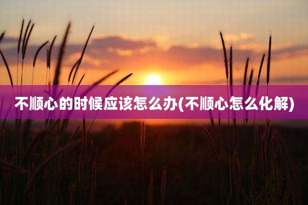 不顺心的时候应该怎么办(不顺心怎么化解)