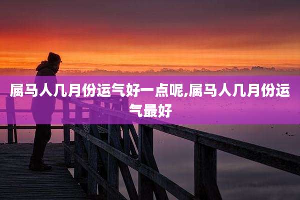 属马人几月份运气好一点呢,属马人几月份运气最好