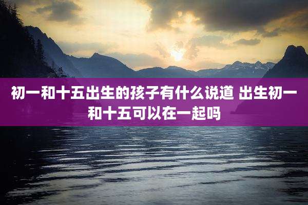 初一和十五出生的孩子有什么说道 出生初一和十五可以在一起吗